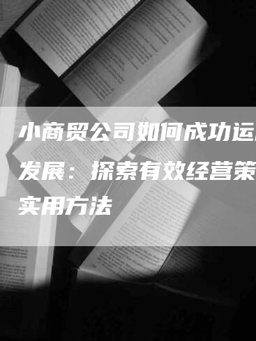 小商贸公司如何成功运营与发展：探索有效经营策略与实用方法