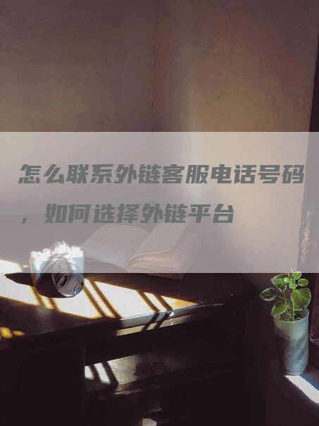 怎么联系外链客服电话号码，如何选择外链平台