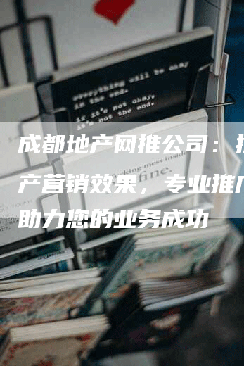 成都地产网推公司：提升地产营销效果，专业推广服务助力您的业务成功