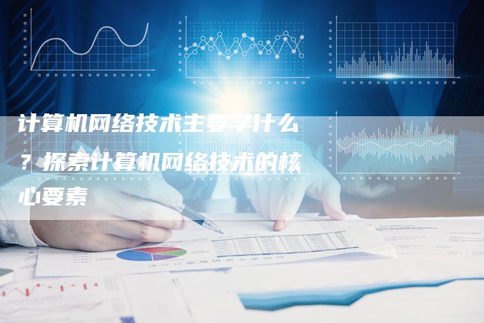 计算机网络技术主要学什么？探索计算机网络技术的核心要素