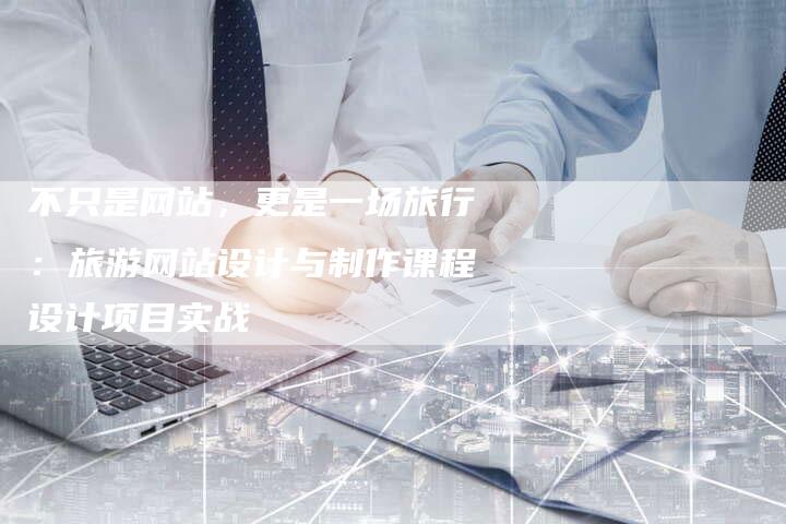 不只是网站，更是一场旅行：旅游网站设计与制作课程设计项目实战