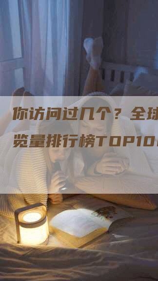 你访问过几个？全球网站浏览量排行榜TOP100