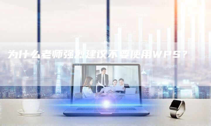 为什么老师强烈建议不要使用WPS？