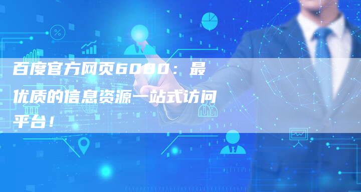 百度官方网页6080：最优质的信息资源一站式访问平台！