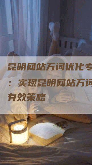 昆明网站万词优化专家分享：实现昆明网站万词优化的有效策略