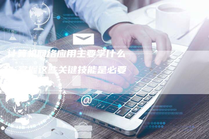 计算机网络应用主要学什么？掌握这些关键技能是必要的！