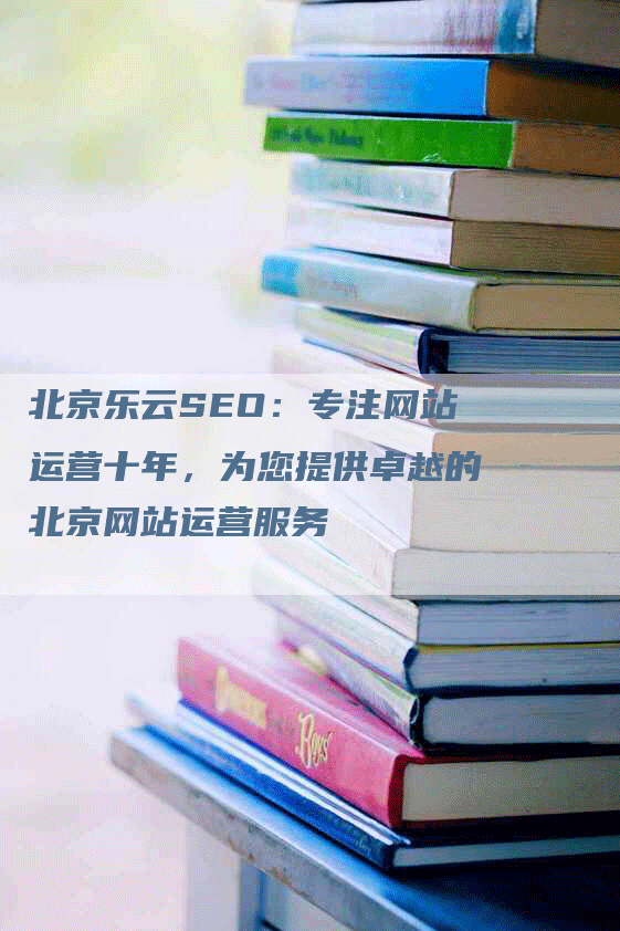 北京乐云SEO：专注网站运营十年，为您提供卓越的北京网站运营服务