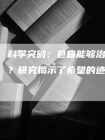 科学突破：色盲能够治愈吗？研究揭示了希望的迹象