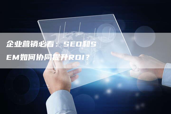 企业营销必看：SEO和SEM如何协同提升ROI？