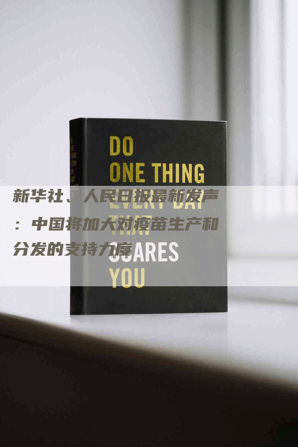 新华社、人民日报最新发声：中国将加大对疫苗生产和分发的支持力度