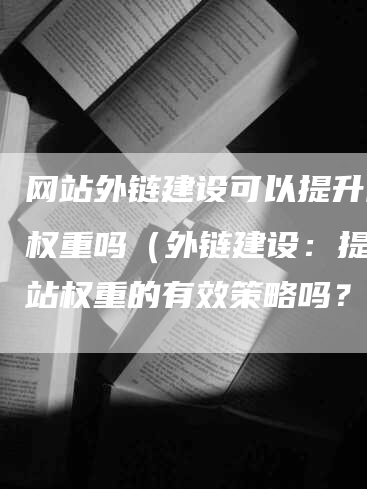 网站外链建设可以提升网站权重吗（外链建设：提升网站权重的有效策略吗？）