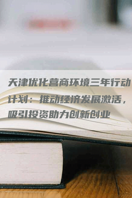 天津优化营商环境三年行动计划：推动经济发展激活，吸引投资助力创新创业